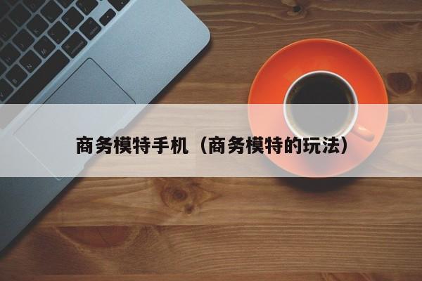 商务模特手机（商务模特的玩法）