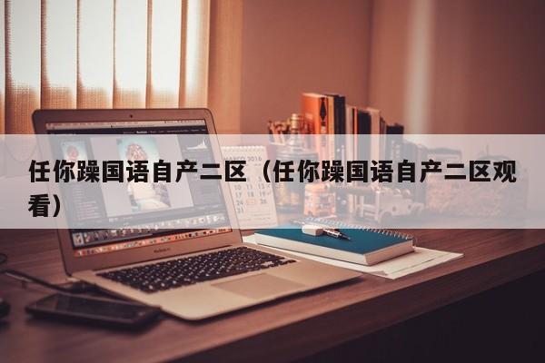 任你躁国语自产二区（任你躁国语自产二区观看）